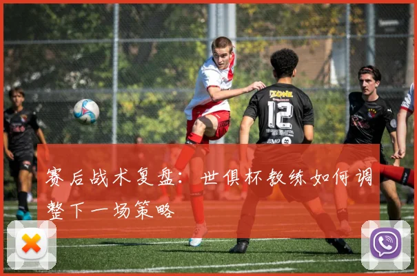 赛后战术复盘：世俱杯教练如何调整下一场策略