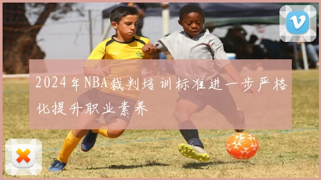 2024年NBA裁判培训标准进一步严格化提升职业素养
