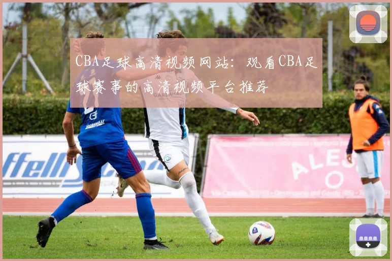 CBA足球高清视频网站:观看CBA足球赛事的高清视频平台推荐