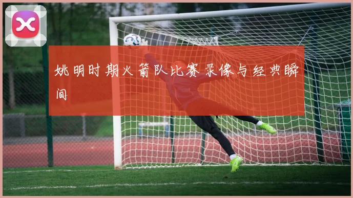 姚明时期火箭队比赛录像与经典瞬间