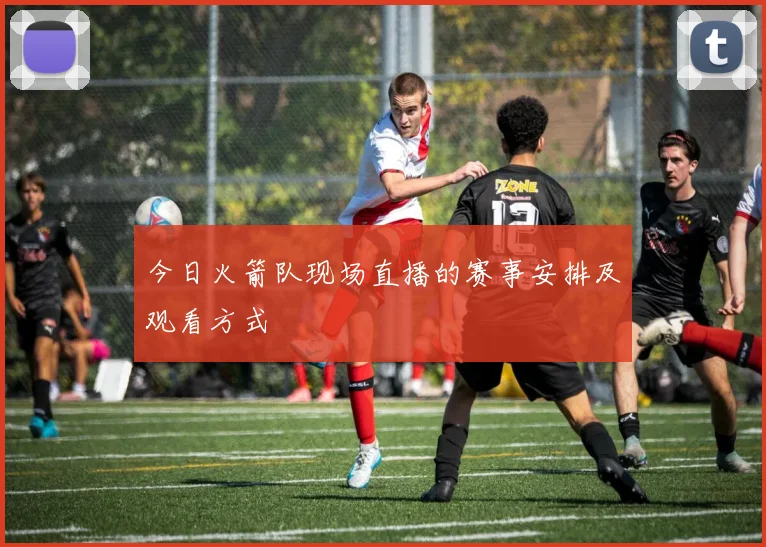 今日火箭队现场直播的赛事安排及观看方式